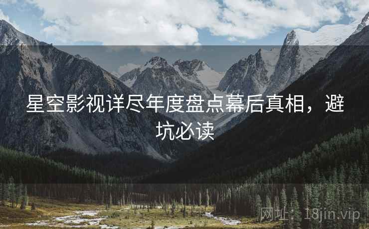 星空影视详尽年度盘点幕后真相，避坑必读