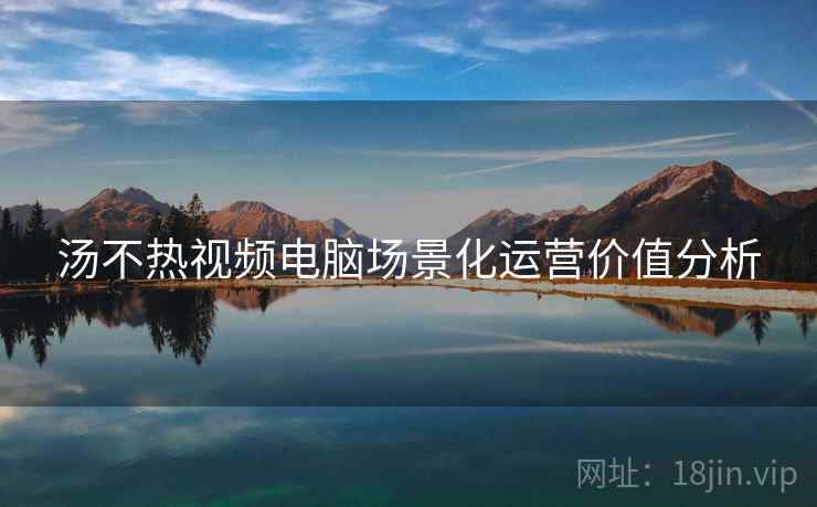 汤不热视频电脑场景化运营价值分析