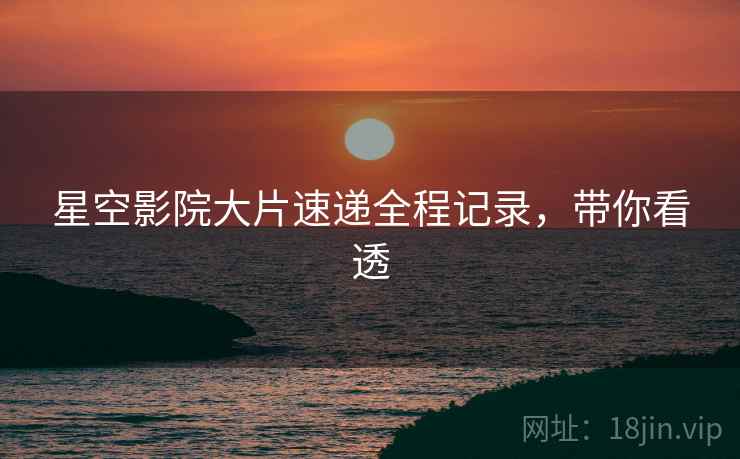 星空影院大片速递全程记录，带你看透
