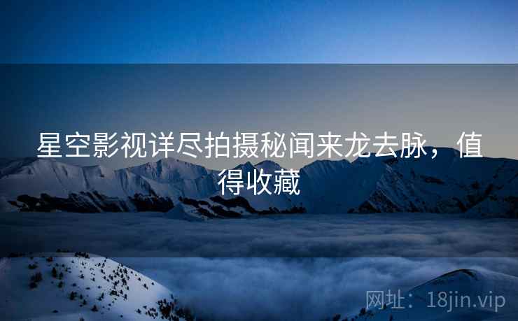 星空影视详尽拍摄秘闻来龙去脉，值得收藏
