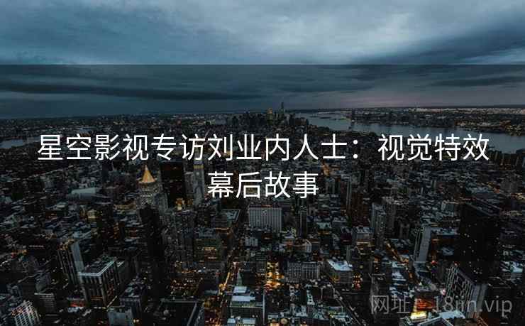 星空影视专访刘业内人士：视觉特效幕后故事