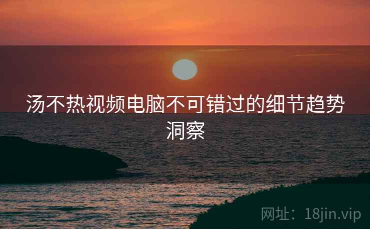 汤不热视频电脑不可错过的细节趋势洞察