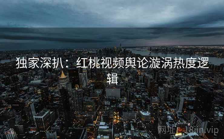 独家深扒：红桃视频舆论漩涡热度逻辑
