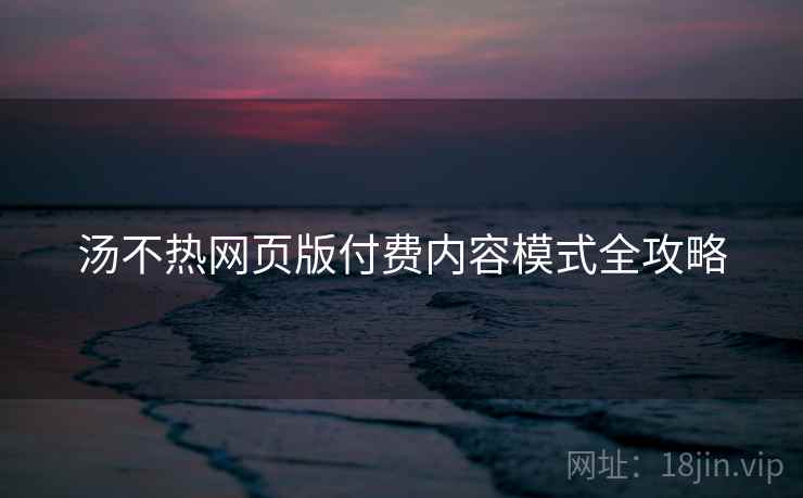 汤不热网页版付费内容模式全攻略