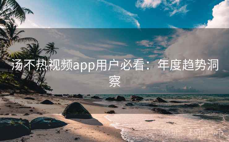 汤不热视频app用户必看：年度趋势洞察